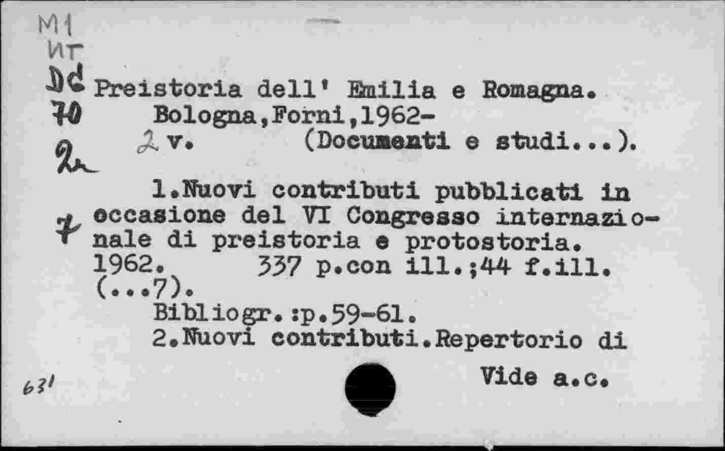 ﻿мі	—
иг
Preistoria dell* Snilia e Bomagna.
1Û Bologna,Forni,1962-
Ду. (Document! e studi...).
1.	Nuovi contributi pubblicati in
.■» occasione del VT Congresao internazio-• nale di preistoria e protostoria.
1962.	537 p.con ill.;44 f.ill.
(...7).
Bibliogr.:p.59-61.
2.	Nuovi contributi.Répertorie di
Vide a.c.